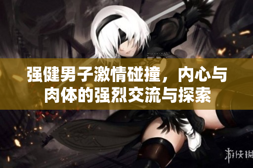 强健男子激情碰撞，内心与肉体的强烈交流与探索