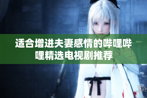 适合增进夫妻感情的哔哩哔哩精选电视剧推荐