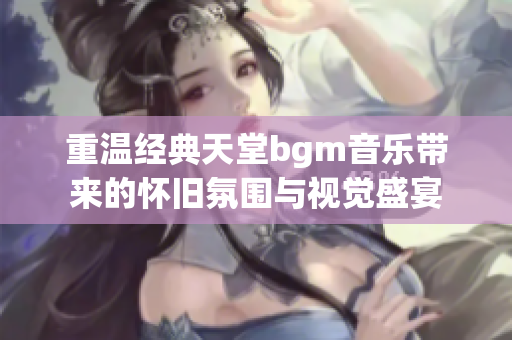 重温经典天堂bgm音乐带来的怀旧氛围与视觉盛宴