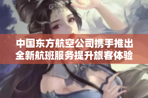 中国东方航空公司携手推出全新航班服务提升旅客体验