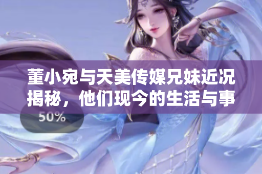董小宛与天美传媒兄妹近况揭秘，他们现今的生活与事业动态