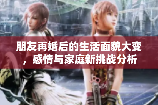 朋友再婚后的生活面貌大变，感情与家庭新挑战分析