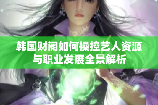 韩国财阀如何操控艺人资源与职业发展全景解析
