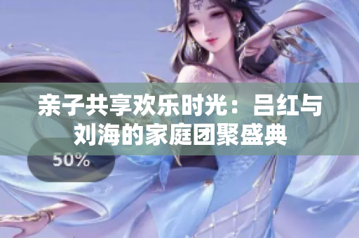 亲子共享欢乐时光：吕红与刘海的家庭团聚盛典