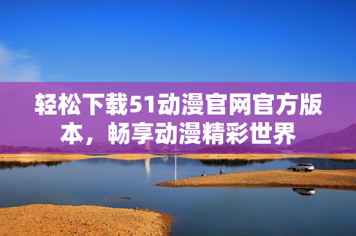 轻松下载51动漫官网官方版本，畅享动漫精彩世界