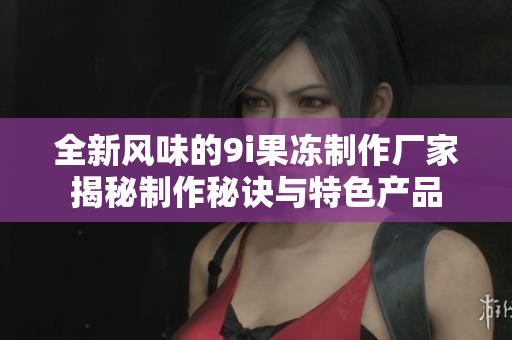 全新风味的9i果冻制作厂家揭秘制作秘诀与特色产品