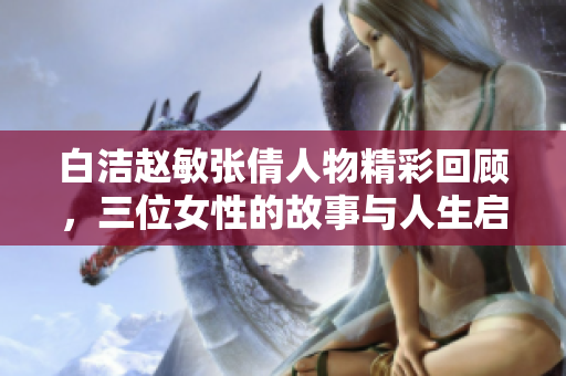 白洁赵敏张倩人物精彩回顾，三位女性的故事与人生启示