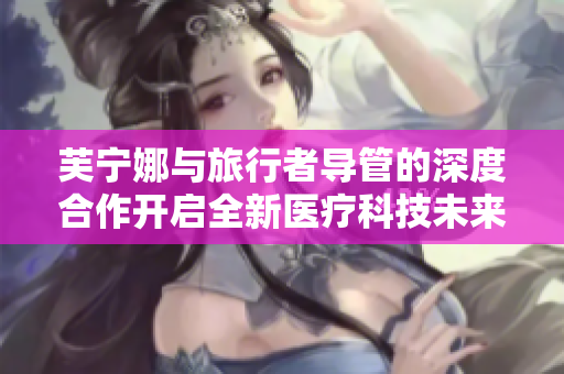 芙宁娜与旅行者导管的深度合作开启全新医疗科技未来