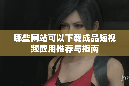 哪些网站可以下载成品短视频应用推荐与指南