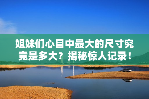 姐妹们心目中最大的尺寸究竟是多大？揭秘惊人记录！
