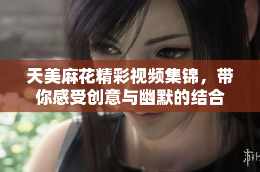 天美麻花精彩视频集锦，带你感受创意与幽默的结合