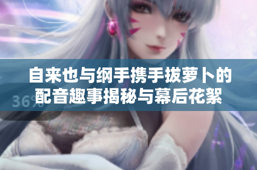 自来也与纲手携手拔萝卜的配音趣事揭秘与幕后花絮