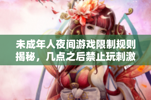 未成年人夜间游戏限制规则揭秘，几点之后禁止玩刺激战场
