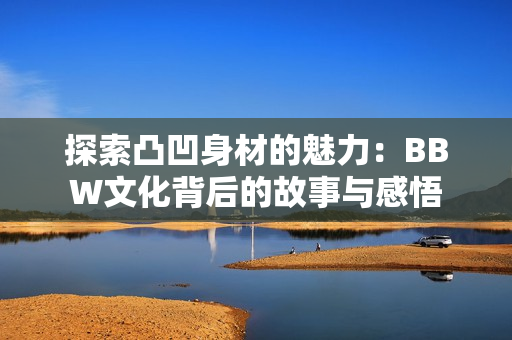 探索凸凹身材的魅力：BBW文化背后的故事与感悟