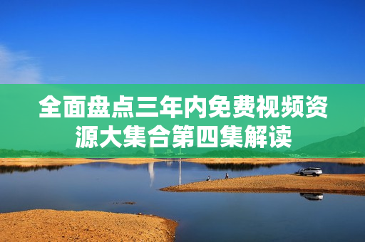 全面盘点三年内免费视频资源大集合第四集解读