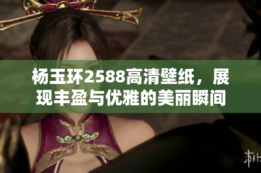 杨玉环2588高清壁纸，展现丰盈与优雅的美丽瞬间