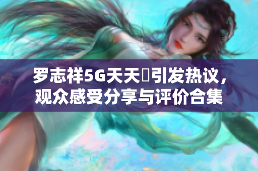 罗志祥5G天天奭引发热议，观众感受分享与评价合集