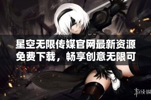 星空无限传媒官网最新资源免费下载，畅享创意无限可能