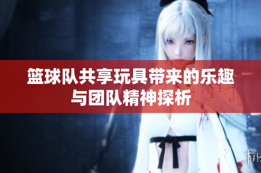篮球队共享玩具带来的乐趣与团队精神探析