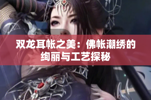 双龙耳帐之美：佛帐潮绣的绚丽与工艺探秘