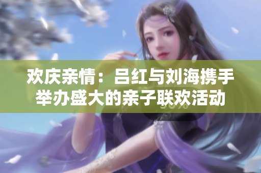 欢庆亲情：吕红与刘海携手举办盛大的亲子联欢活动