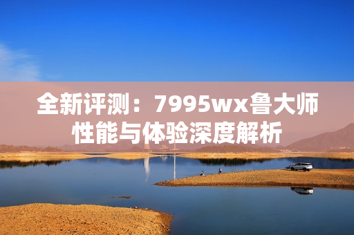 全新评测：7995wx鲁大师性能与体验深度解析