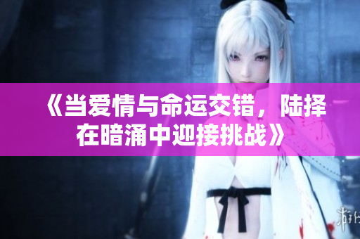 《当爱情与命运交错，陆择在暗涌中迎接挑战》