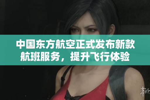 中国东方航空正式发布新款航班服务，提升飞行体验