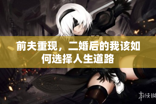前夫重现，二婚后的我该如何选择人生道路