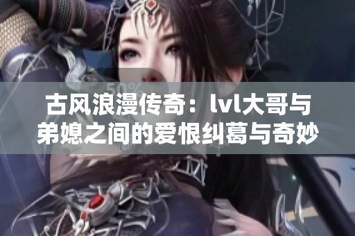 古风浪漫传奇：lvl大哥与弟媳之间的爱恨纠葛与奇妙命运