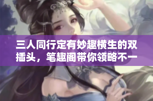 三人同行定有妙趣横生的双插头，笔趣阁带你领略不一样的旅程