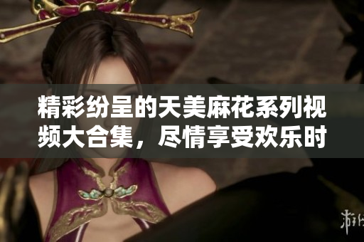 精彩纷呈的天美麻花系列视频大合集，尽情享受欢乐时光