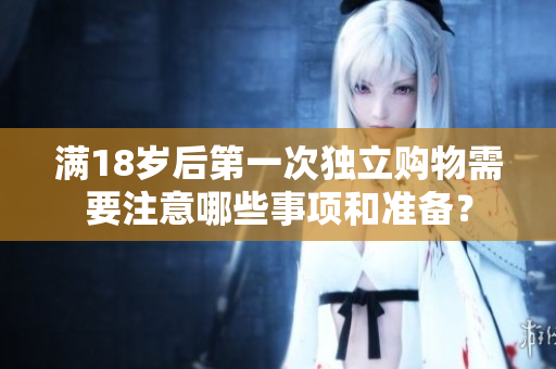 满18岁后第一次独立购物需要注意哪些事项和准备？