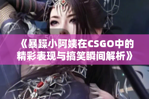 《暴躁小阿姨在CSGO中的精彩表现与搞笑瞬间解析》