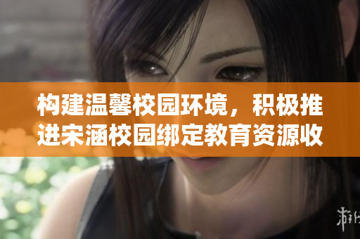 构建温馨校园环境，积极推进宋涵校园绑定教育资源收集系统