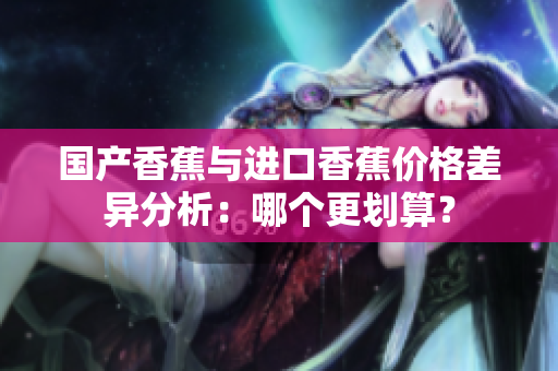 国产香蕉与进口香蕉价格差异分析：哪个更划算？