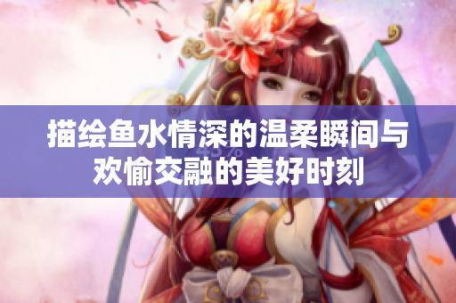 描绘鱼水情深的温柔瞬间与欢愉交融的美好时刻