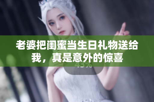 老婆把闺蜜当生日礼物送给我，真是意外的惊喜