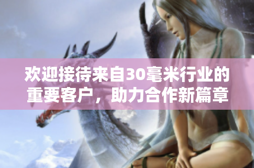 欢迎接待来自30毫米行业的重要客户，助力合作新篇章