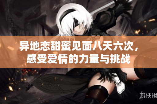 异地恋甜蜜见面八天六次，感受爱情的力量与挑战