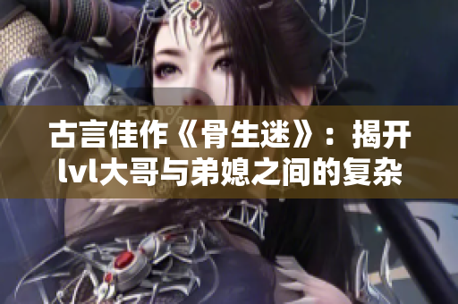 古言佳作《骨生迷》：揭开lvl大哥与弟媳之间的复杂情感纠葛