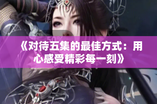 《对待五集的最佳方式：用心感受精彩每一刻》