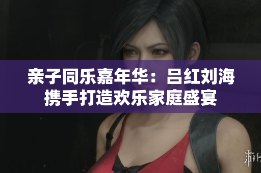 亲子同乐嘉年华：吕红刘海携手打造欢乐家庭盛宴
