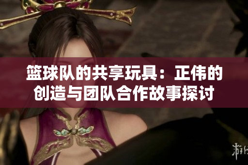 篮球队的共享玩具：正伟的创造与团队合作故事探讨
