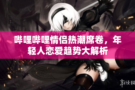 哔哩哔哩情侣热潮席卷，年轻人恋爱趋势大解析