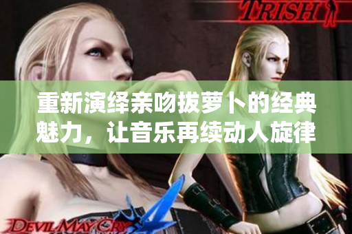 重新演绎亲吻拔萝卜的经典魅力，让音乐再续动人旋律