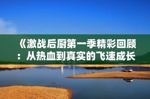 《激战后厨第一季精彩回顾：从热血到真实的飞速成长》