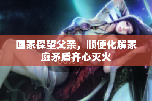 回家探望父亲，顺便化解家庭矛盾齐心灭火
