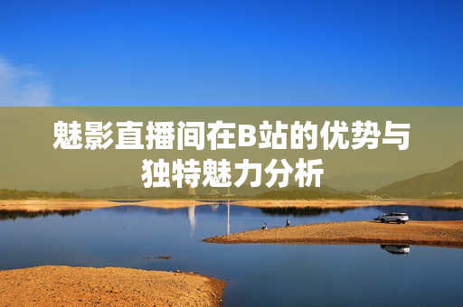 魅影直播间在B站的优势与独特魅力分析