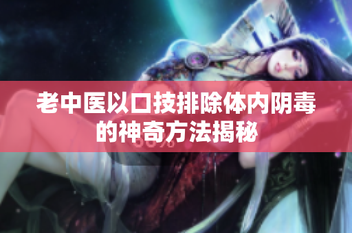 老中医以口技排除体内阴毒的神奇方法揭秘